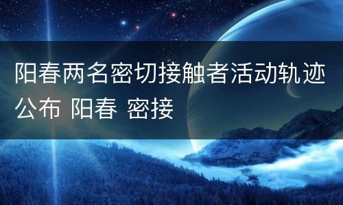 阳春两名密切接触者活动轨迹公布 阳春 密接