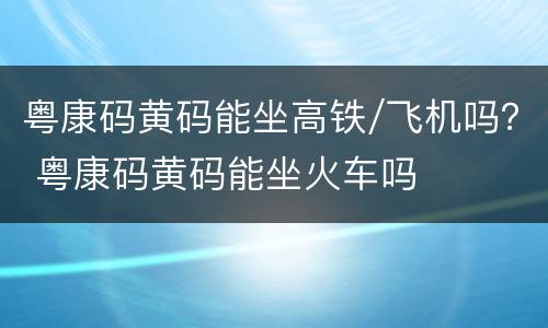 粤康码黄码能坐高铁/飞机吗？ 粤康码黄码能坐火车吗