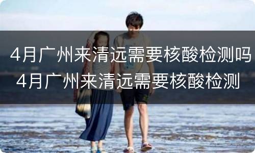 4月广州来清远需要核酸检测吗 4月广州来清远需要核酸检测吗