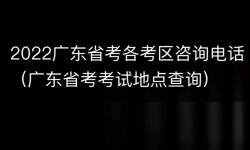 2022广东省考各考区咨询电话（广东省考考试地点查询）