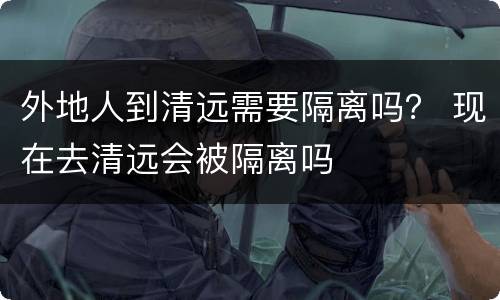 外地人到清远需要隔离吗？ 现在去清远会被隔离吗