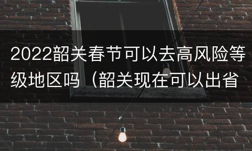 2022韶关春节可以去高风险等级地区吗（韶关现在可以出省吗）