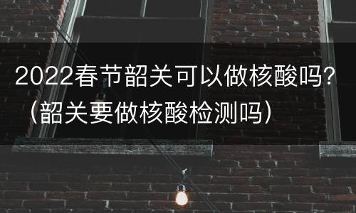 2022春节韶关可以做核酸吗？（韶关要做核酸检测吗）