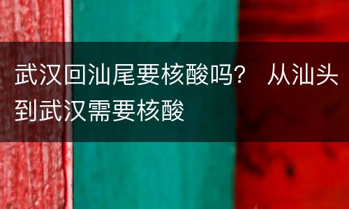 武汉回汕尾要核酸吗？ 从汕头到武汉需要核酸