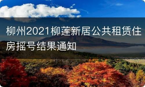 柳州2021柳莲新居公共租赁住房摇号结果通知