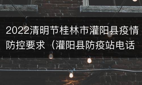 2022清明节桂林市灌阳县疫情防控要求（灌阳县防疫站电话）