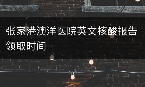 张家港澳洋医院英文核酸报告领取时间