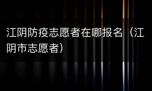 江阴防疫志愿者在哪报名（江阴市志愿者）