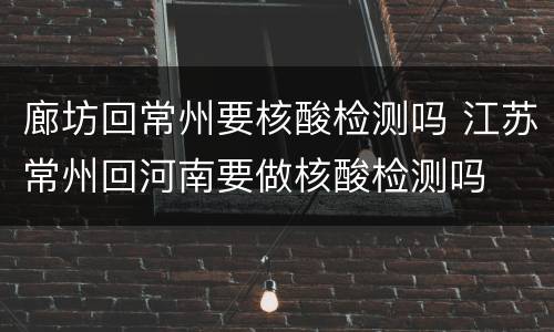 廊坊回常州要核酸检测吗 江苏常州回河南要做核酸检测吗