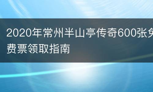 2020年常州半山亭传奇600张免费票领取指南