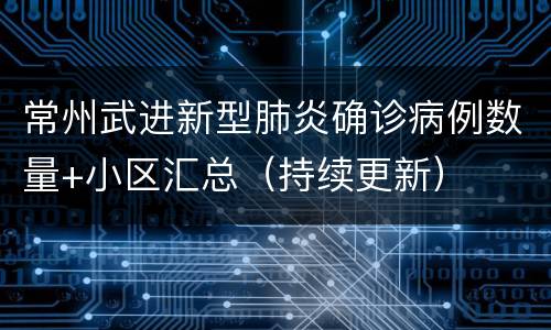 常州武进新型肺炎确诊病例数量+小区汇总（持续更新）