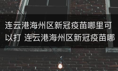 连云港海州区新冠疫苗哪里可以打 连云港海州区新冠疫苗哪里可以打加强针