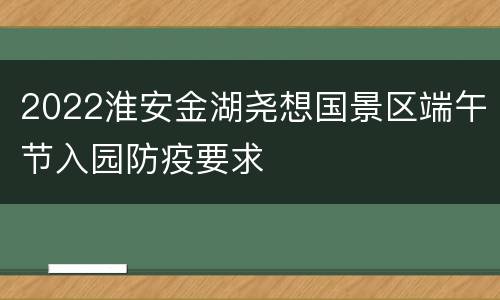 2022淮安金湖尧想国景区端午节入园防疫要求