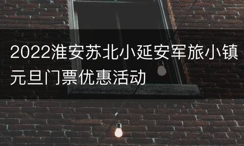 2022淮安苏北小延安军旅小镇元旦门票优惠活动