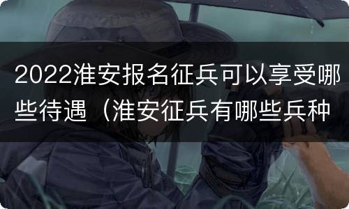 2022淮安报名征兵可以享受哪些待遇（淮安征兵有哪些兵种）