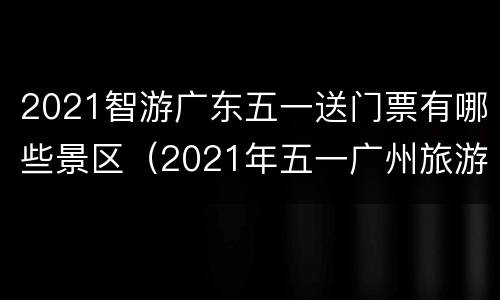 2021智游广东五一送门票有哪些景区（2021年五一广州旅游）