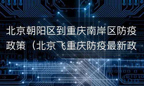 北京朝阳区到重庆南岸区防疫政策（北京飞重庆防疫最新政策）