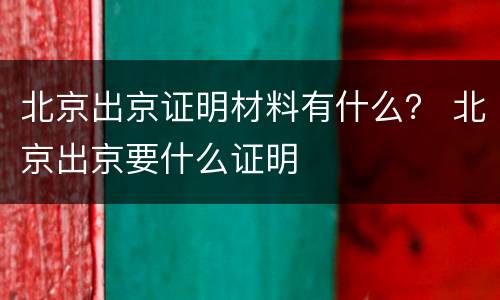 北京出京证明材料有什么？ 北京出京要什么证明