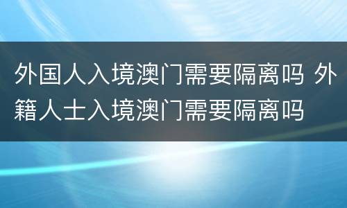 外国人入境澳门需要隔离吗 外籍人士入境澳门需要隔离吗