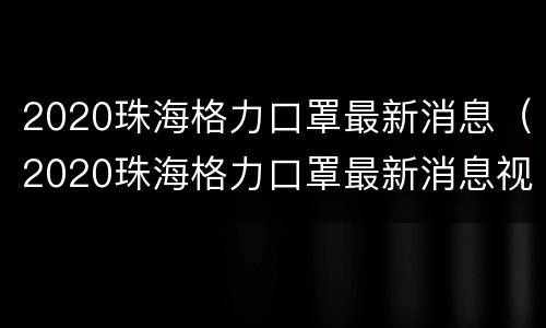 2020珠海格力口罩最新消息（2020珠海格力口罩最新消息视频）