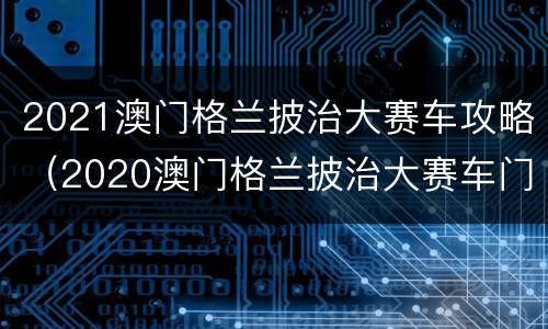 2021澳门格兰披治大赛车攻略（2020澳门格兰披治大赛车门票）
