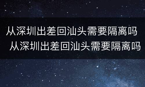 从深圳出差回汕头需要隔离吗 从深圳出差回汕头需要隔离吗今天