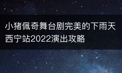 小猪佩奇舞台剧完美的下雨天西宁站2022演出攻略