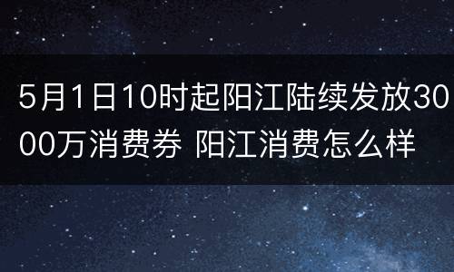 5月1日10时起阳江陆续发放3000万消费券 阳江消费怎么样