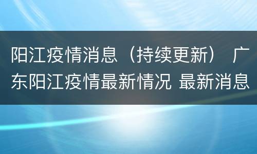 阳江疫情消息（持续更新） 广东阳江疫情最新情况 最新消息