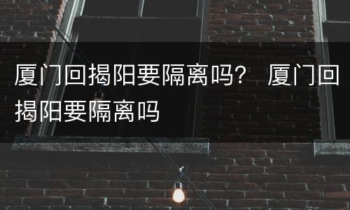 厦门回揭阳要隔离吗？ 厦门回揭阳要隔离吗