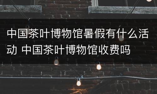 中国茶叶博物馆暑假有什么活动 中国茶叶博物馆收费吗
