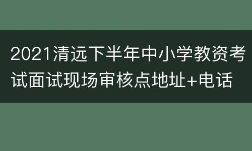 2021清远下半年中小学教资考试面试现场审核点地址+电话