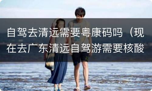 自驾去清远需要粤康码吗（现在去广东清远自驾游需要核酸检测吗）