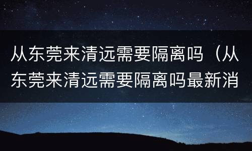 从东莞来清远需要隔离吗（从东莞来清远需要隔离吗最新消息）