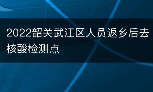 2022韶关武江区人员返乡后去核酸检测点