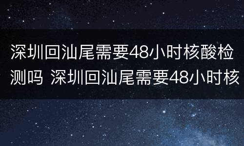 深圳回汕尾需要48小时核酸检测吗 深圳回汕尾需要48小时核酸检测吗现在