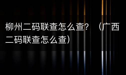 柳州二码联查怎么查？（广西二码联查怎么查）