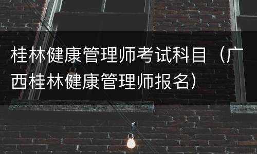 桂林健康管理师考试科目（广西桂林健康管理师报名）