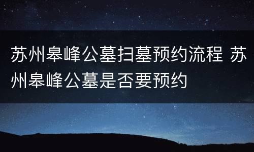苏州皋峰公墓扫墓预约流程 苏州皋峰公墓是否要预约