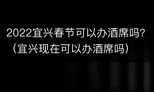 2022宜兴春节可以办酒席吗？（宜兴现在可以办酒席吗）