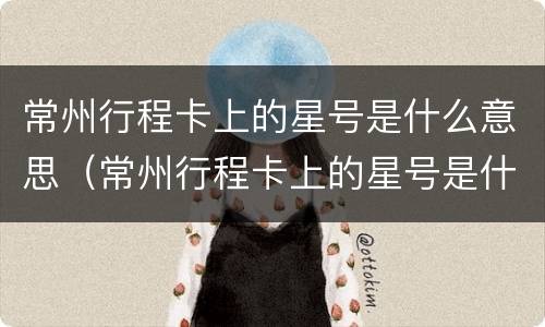 常州行程卡上的星号是什么意思（常州行程卡上的星号是什么意思啊）