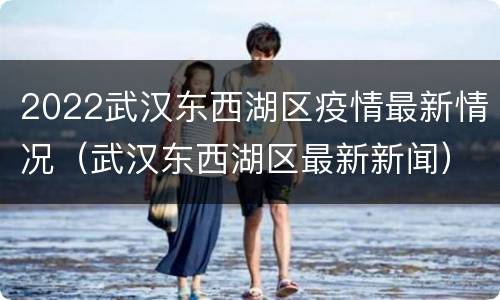 2022武汉东西湖区疫情最新情况（武汉东西湖区最新新闻）