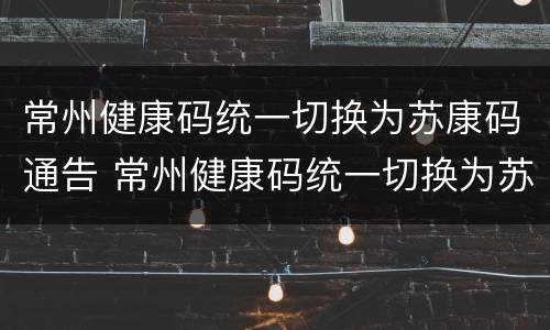 常州健康码统一切换为苏康码通告 常州健康码统一切换为苏康码通告了吗