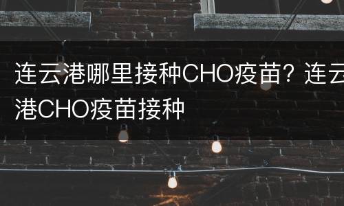 连云港哪里接种CHO疫苗? 连云港CHO疫苗接种