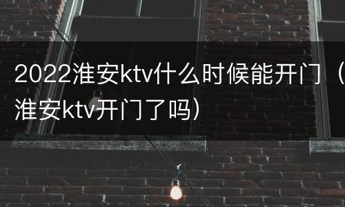 2022淮安ktv什么时候能开门（淮安ktv开门了吗）