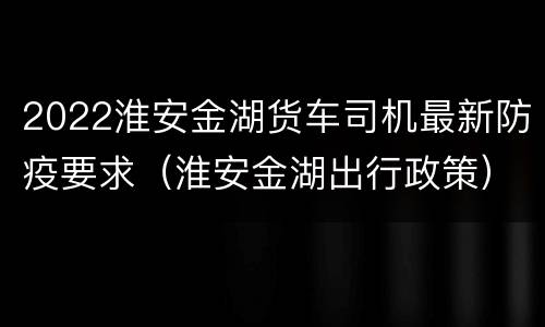 2022淮安金湖货车司机最新防疫要求（淮安金湖出行政策）