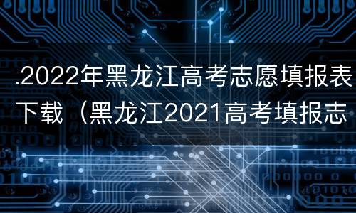 .2022年黑龙江高考志愿填报表下载（黑龙江2021高考填报志愿大数据电子版）