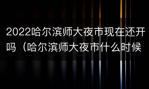 2022哈尔滨师大夜市现在还开吗（哈尔滨师大夜市什么时候开始）
