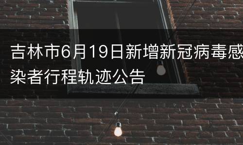 吉林市6月19日新增新冠病毒感染者行程轨迹公告