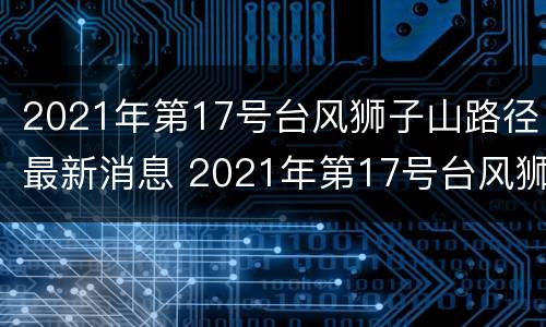 2021年第17号台风狮子山路径最新消息 2021年第17号台风狮子山路径最新消息及时间